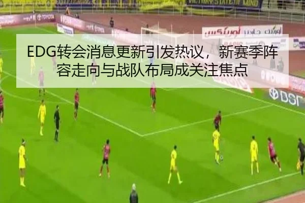 EDG转会消息更新引发热议，新赛季阵容走向与战队布局成关注焦点